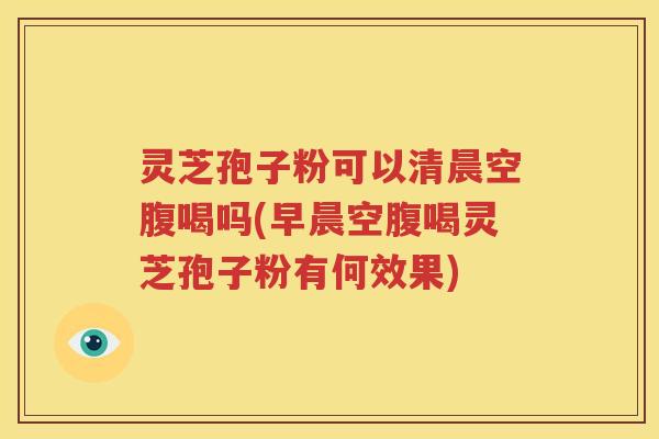 灵芝孢子粉可以清晨空腹喝吗(早晨空腹喝灵芝孢子粉有何效果)