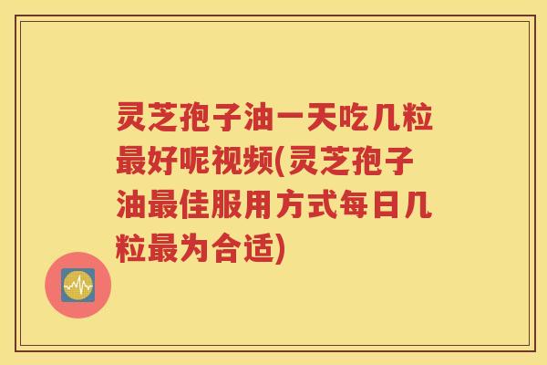 灵芝孢子油一天吃几粒最好呢视频(灵芝孢子油最佳服用方式每日几粒最为合适)