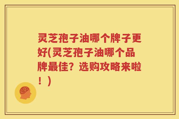 灵芝孢子油哪个牌子更好(灵芝孢子油哪个品牌最佳？选购攻略来啦！)