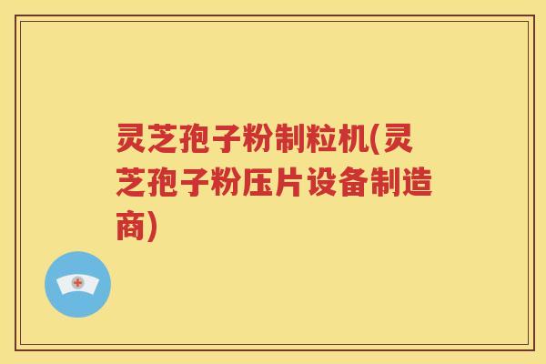灵芝孢子粉制粒机(灵芝孢子粉压片设备制造商)