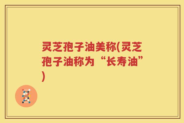 灵芝孢子油美称(灵芝孢子油称为“长寿油”)