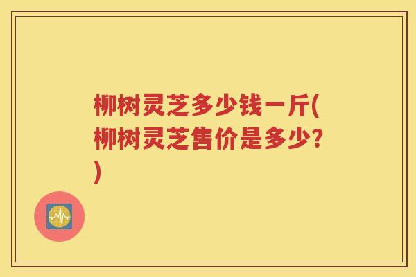 柳树灵芝多少钱一斤(柳树灵芝售价是多少？)