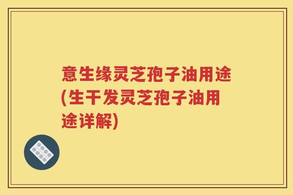 意生缘灵芝孢子油用途(生干发灵芝孢子油用途详解)