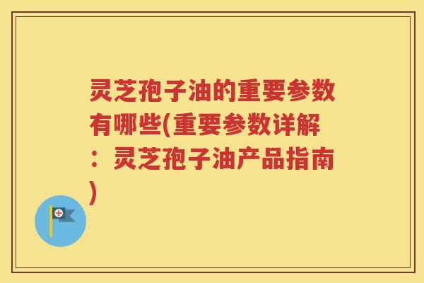 灵芝孢子油的重要参数有哪些(重要参数详解：灵芝孢子油产品指南)