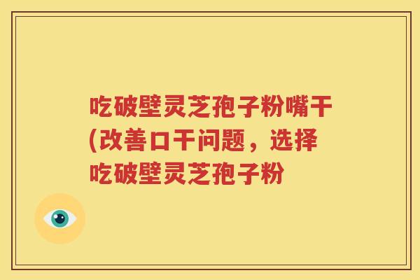 吃破壁灵芝孢子粉嘴干(改善口干问题，选择吃破壁灵芝孢子粉