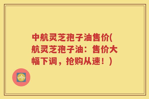 中航灵芝孢子油售价(航灵芝孢子油：售价大幅下调，抢购从速！)