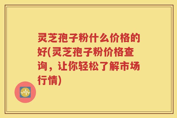 灵芝孢子粉什么价格的好(灵芝孢子粉价格查询，让你轻松了解市场行情)
