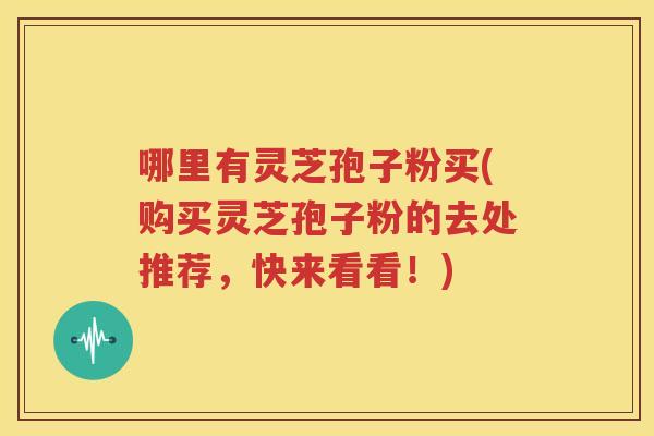 哪里有灵芝孢子粉买(购买灵芝孢子粉的去处推荐，快来看看！)
