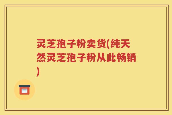 灵芝孢子粉卖货(纯天然灵芝孢子粉从此畅销)