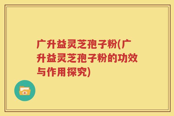 广升益灵芝孢子粉(广升益灵芝孢子粉的功效与作用探究)