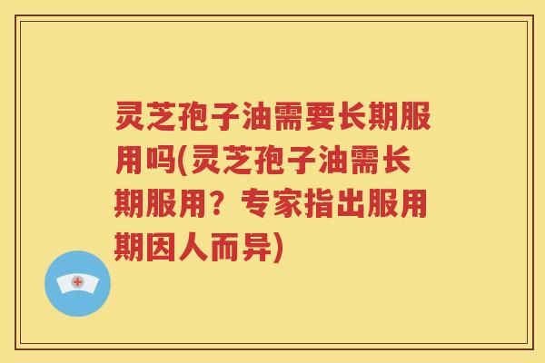 灵芝孢子油需要长期服用吗(灵芝孢子油需长期服用？专家指出服用期因人而异)
