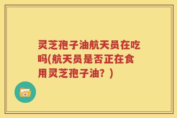 灵芝孢子油航天员在吃吗(航天员是否正在食用灵芝孢子油？)