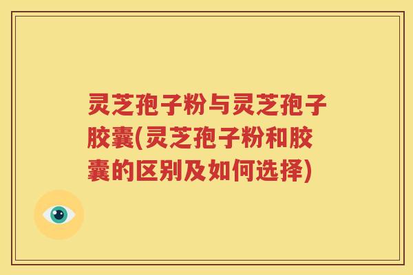 灵芝孢子粉与灵芝孢子胶囊(灵芝孢子粉和胶囊的区别及如何选择)