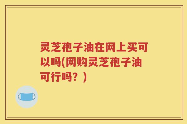 灵芝孢子油在网上买可以吗(网购灵芝孢子油可行吗？)