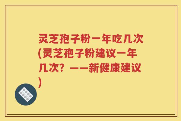 灵芝孢子粉一年吃几次(灵芝孢子粉建议一年几次？——新健康建议)