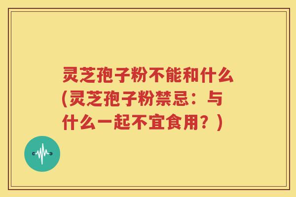 灵芝孢子粉不能和什么(灵芝孢子粉禁忌：与什么一起不宜食用？)