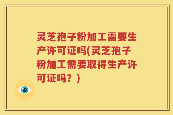 灵芝孢子粉加工需要生产许可证吗(灵芝孢子粉加工需要取得生产许可证吗？)
