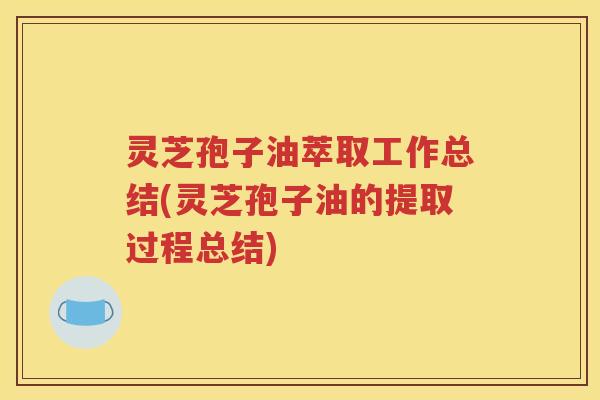 灵芝孢子油萃取工作总结(灵芝孢子油的提取过程总结)