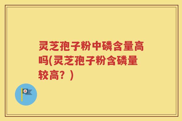 灵芝孢子粉中磷含量高吗(灵芝孢子粉含磷量较高？)