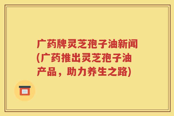 广药牌灵芝孢子油新闻(广药推出灵芝孢子油产品，助力养生之路)
