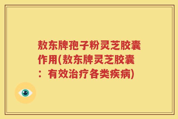 敖东牌孢子粉灵芝胶囊作用(敖东牌灵芝胶囊：有效治疗各类疾病)
