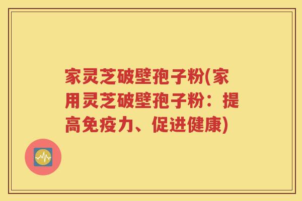 家灵芝破壁孢子粉(家用灵芝破壁孢子粉：提高免疫力、促进健康)