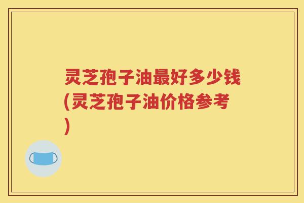 灵芝孢子油最好多少钱(灵芝孢子油价格参考)