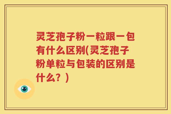 灵芝孢子粉一粒跟一包有什么区别(灵芝孢子粉单粒与包装的区别是什么？)