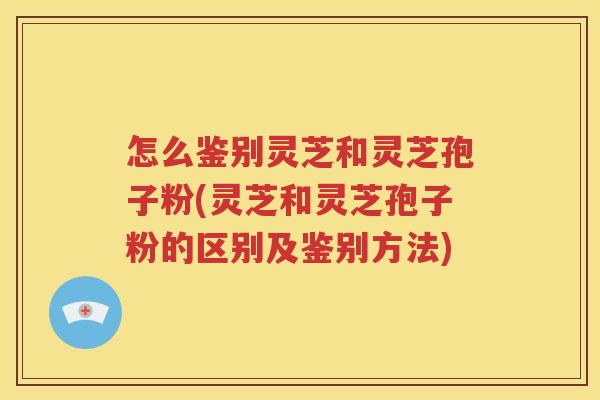 怎么鉴别灵芝和灵芝孢子粉(灵芝和灵芝孢子粉的区别及鉴别方法)