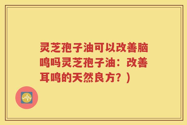 灵芝孢子油可以改善脑鸣吗灵芝孢子油：改善耳鸣的天然良方？)