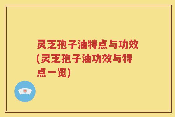 灵芝孢子油特点与功效(灵芝孢子油功效与特点一览)