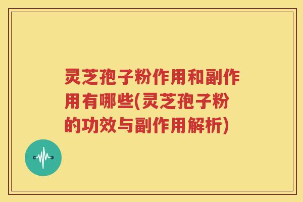 灵芝孢子粉作用和副作用有哪些(灵芝孢子粉的功效与副作用解析)