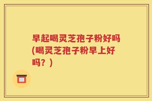 早起喝灵芝孢子粉好吗(喝灵芝孢子粉早上好吗？)