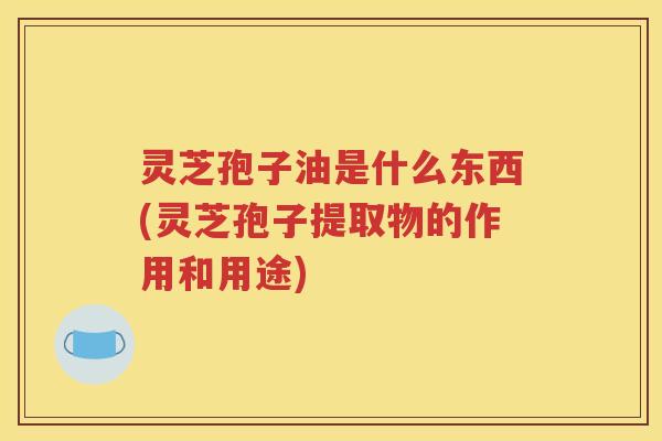 灵芝孢子油是什么东西(灵芝孢子提取物的作用和用途)