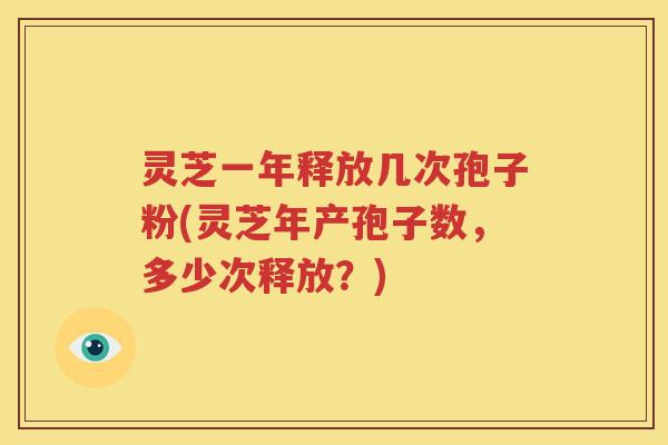 灵芝一年释放几次孢子粉(灵芝年产孢子数，多少次释放？)