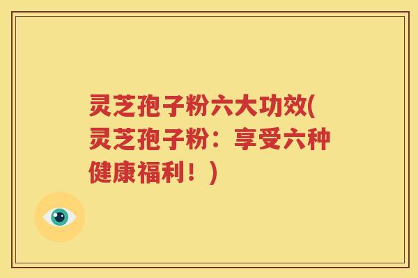灵芝孢子粉六大功效(灵芝孢子粉：享受六种健康福利！)