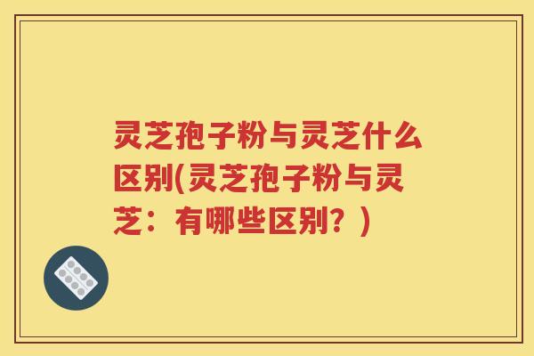 灵芝孢子粉与灵芝什么区别(灵芝孢子粉与灵芝：有哪些区别？)