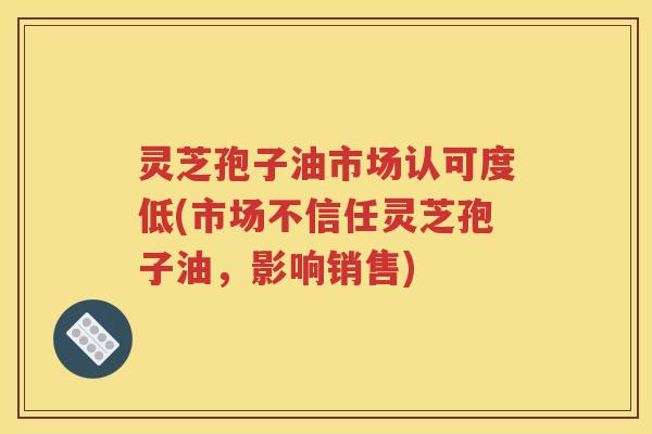 灵芝孢子油市场认可度低(市场不信任灵芝孢子油，影响销售)