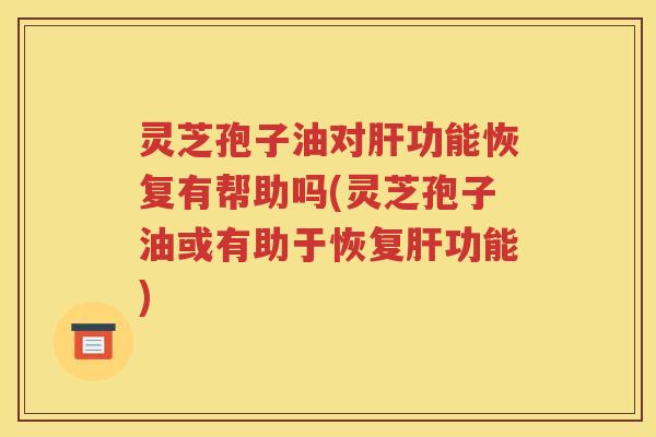 灵芝孢子油对肝功能恢复有帮助吗(灵芝孢子油或有助于恢复肝功能)