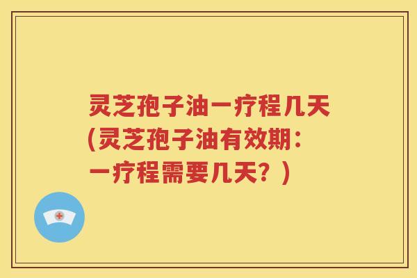 灵芝孢子油一疗程几天(灵芝孢子油有效期：一疗程需要几天？)