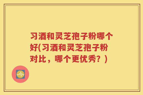 习酒和灵芝孢子粉哪个好(习酒和灵芝孢子粉对比，哪个更优秀？)