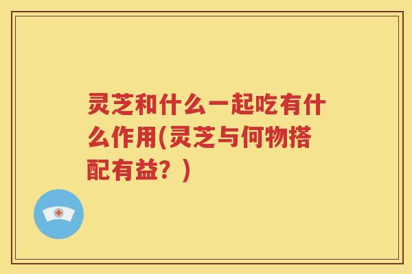灵芝和什么一起吃有什么作用(灵芝与何物搭配有益？)