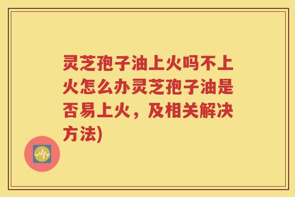 灵芝孢子油上火吗不上火怎么办灵芝孢子油是否易上火，及相关解决方法)
