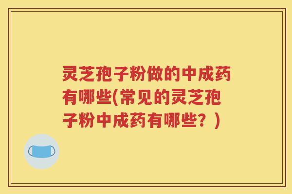 灵芝孢子粉做的中成药有哪些(常见的灵芝孢子粉中成药有哪些？)