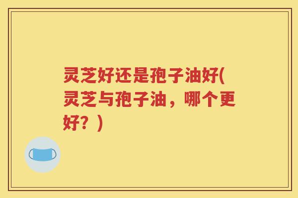 灵芝好还是孢子油好(灵芝与孢子油，哪个更好？)