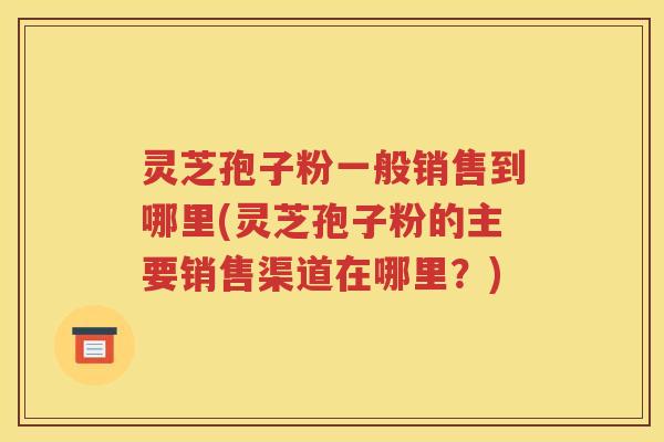 灵芝孢子粉一般销售到哪里(灵芝孢子粉的主要销售渠道在哪里？)