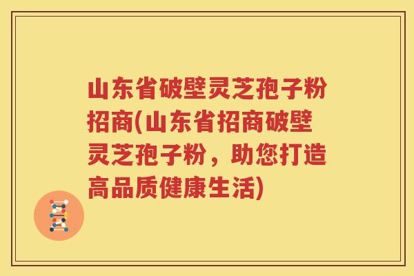 山东省破壁灵芝孢子粉招商(山东省招商破壁灵芝孢子粉，助您打造高品质健康生活)