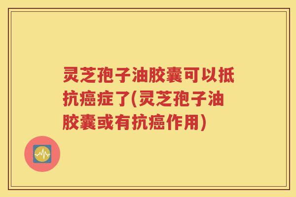 灵芝孢子油胶囊可以抵抗癌症了(灵芝孢子油胶囊或有抗癌作用)