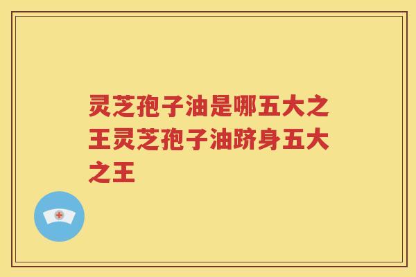 灵芝孢子油是哪五大之王灵芝孢子油跻身五大之王