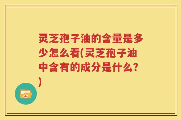 灵芝孢子油的含量是多少怎么看(灵芝孢子油中含有的成分是什么？)